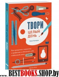 Твори целый день. Как превратить творчество в профессию и обеспечить с