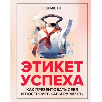 Этикет успеха: как презентовать себя и построить карьеру мечты