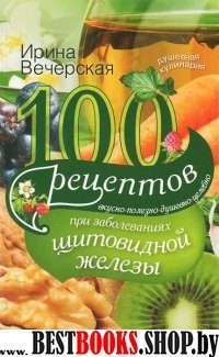 100 рецептов при заболеваниях щитовидной железы. Вкусно, полезно