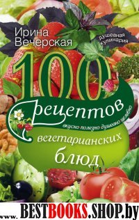 100 рецептов вегетарианских блюд. Вкусно, полезно, душевно, целебно