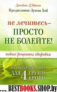 Не лечитесь-просто не болейте!Новые рецепты от создателя диет для 4 групп крови