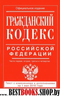 Гражданский кодекс Российской Федерации. Части первая, вторая, третья и четвертая : текст с изм. и доп. на 1 мая 2016 г.