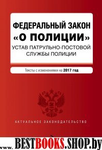 Федеральный закон "О полиции". Устав патрульно-постовой службы полиции. Тексты с изм. на 2017 год