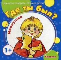 Начинаем говорить. Первые фразы. Где ты был, Иванушка? (для детей от 1