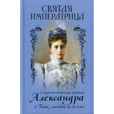 Святая императрица:Страстотерпица царица Александра о Боге,любви и семье