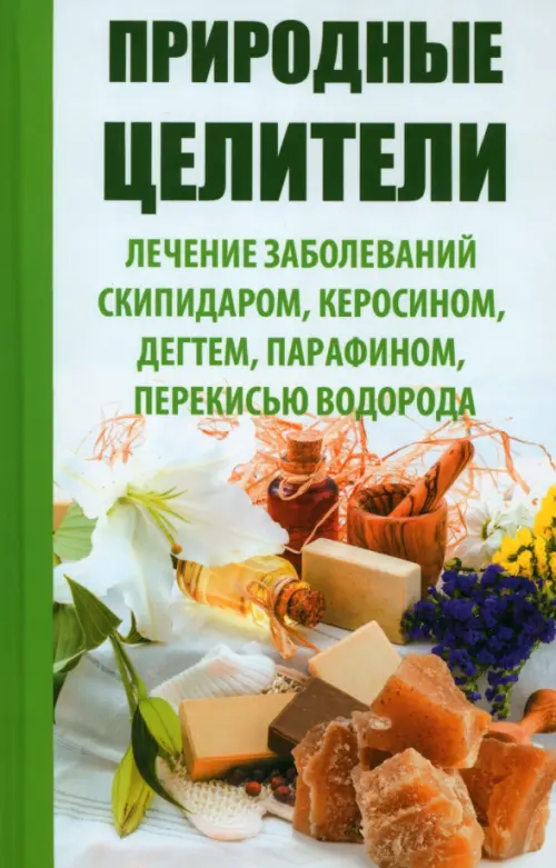 Природные целители. Лечение заболеваний скипидаром, керосином, дегтем, парафином, перекисью водорода